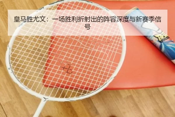 皇马胜尤文：一场胜利折射出的阵容深度与新赛季信号